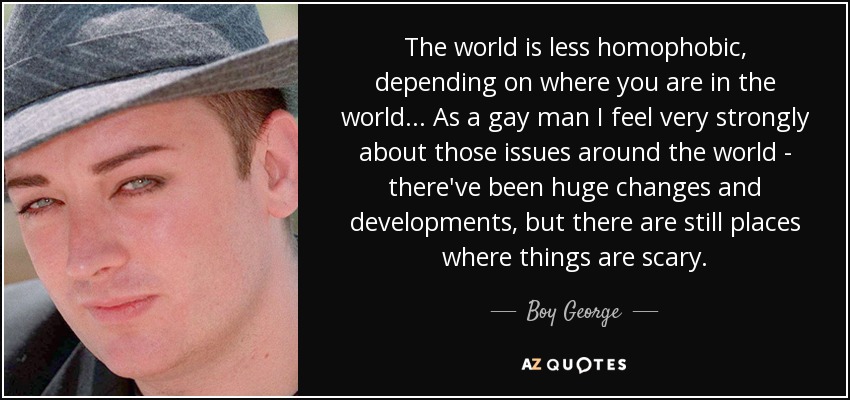 The world is less homophobic, depending on where you are in the world... As a gay man I feel very strongly about those issues around the world - there've been huge changes and developments, but there are still places where things are scary. - Boy George