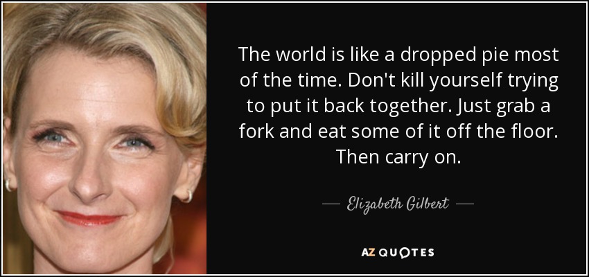 The world is like a dropped pie most of the time. Don't kill yourself trying to put it back together. Just grab a fork and eat some of it off the floor. Then carry on. - Elizabeth Gilbert