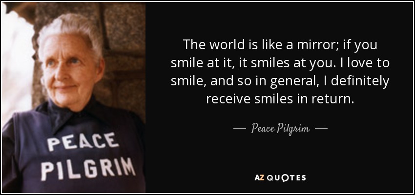 The world is like a mirror; if you smile at it, it smiles at you. I love to smile, and so in general, I definitely receive smiles in return. - Peace Pilgrim