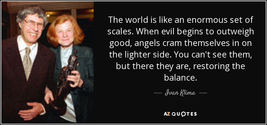 The world is like an enormous set of scales. When evil begins to outweigh good, angels cram themselves in on the lighter side. You can't see them, but there they are, restoring the balance. - Ivan Klíma