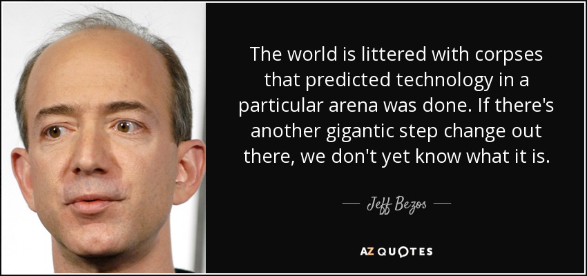 The world is littered with corpses that predicted technology in a particular arena was done. If there's another gigantic step change out there, we don't yet know what it is. - Jeff Bezos