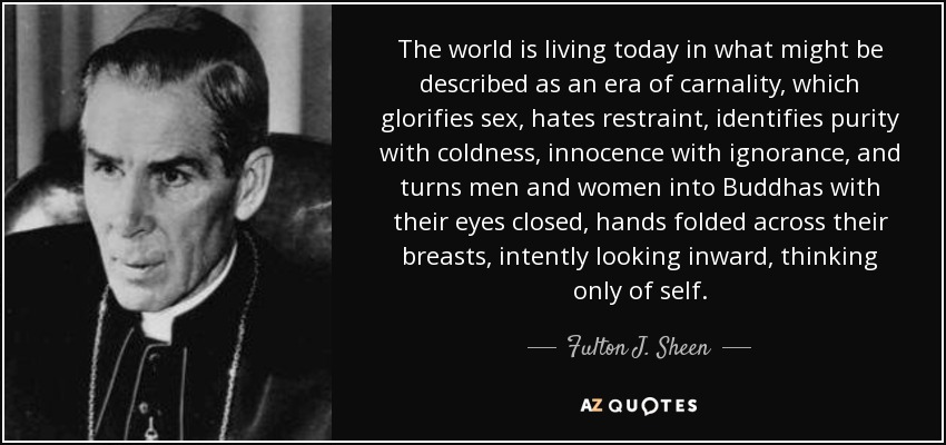 The world is living today in what might be described as an era of carnality, which glorifies sex, hates restraint, identifies purity with coldness, innocence with ignorance, and turns men and women into Buddhas with their eyes closed, hands folded across their breasts, intently looking inward, thinking only of self. - Fulton J. Sheen