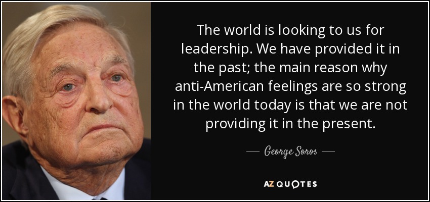 The world is looking to us for leadership. We have provided it in the past; the main reason why anti-American feelings are so strong in the world today is that we are not providing it in the present. - George Soros