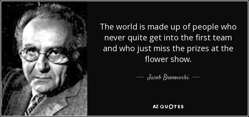 The world is made up of people who never quite get into the first team and who just miss the prizes at the flower show. - Jacob Bronowski