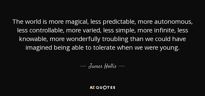 The world is more magical, less predictable, more autonomous, less controllable, more varied, less simple, more infinite, less knowable, more wonderfully troubling than we could have imagined being able to tolerate when we were young. - James Hollis