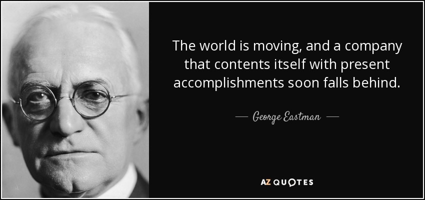 The world is moving, and a company that contents itself with present accomplishments soon falls behind. - George Eastman