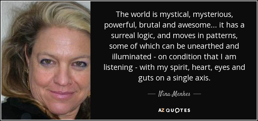 The world is mystical, mysterious, powerful, brutal and awesome... it has a surreal logic, and moves in patterns, some of which can be unearthed and illuminated - on condition that I am listening - with my spirit, heart, eyes and guts on a single axis. - Nina Menkes