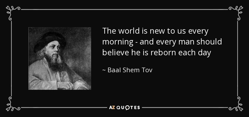 The world is new to us every morning - and every man should believe he is reborn each day - Baal Shem Tov