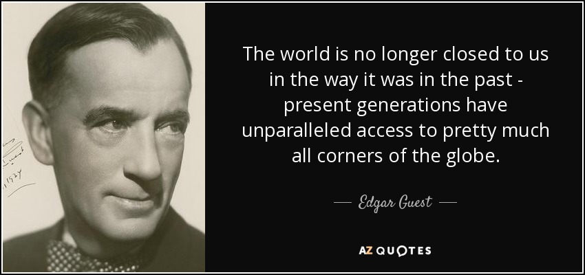 The world is no longer closed to us in the way it was in the past - present generations have unparalleled access to pretty much all corners of the globe. - Edgar Guest