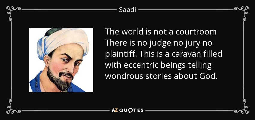 The world is not a courtroom There is no judge no jury no plaintiff. This is a caravan filled with eccentric beings telling wondrous stories about God. - Saadi