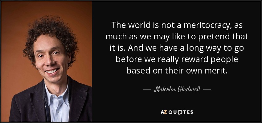 The world is not a meritocracy, as much as we may like to pretend that it is. And we have a long way to go before we really reward people based on their own merit. - Malcolm Gladwell