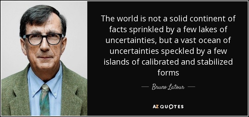 The world is not a solid continent of facts sprinkled by a few lakes of uncertainties, but a vast ocean of uncertainties speckled by a few islands of calibrated and stabilized forms - Bruno Latour