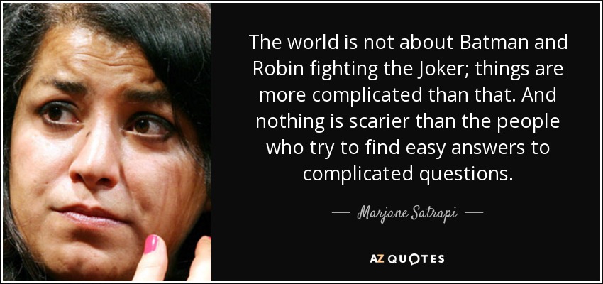 The world is not about Batman and Robin fighting the Joker; things are more complicated than that. And nothing is scarier than the people who try to find easy answers to complicated questions. - Marjane Satrapi
