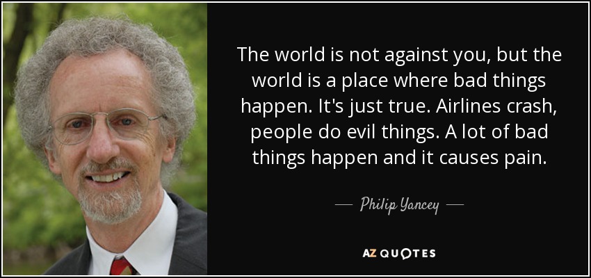 The world is not against you, but the world is a place where bad things happen. It's just true. Airlines crash, people do evil things. A lot of bad things happen and it causes pain. - Philip Yancey