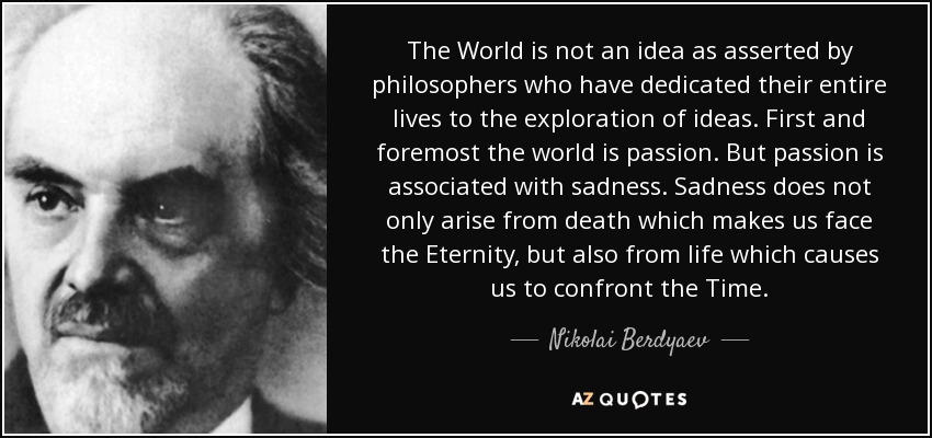 The World is not an idea as asserted by philosophers who have dedicated their entire lives to the exploration of ideas. First and foremost the world is passion. But passion is associated with sadness. Sadness does not only arise from death which makes us face the Eternity, but also from life which causes us to confront the Time. - Nikolai Berdyaev