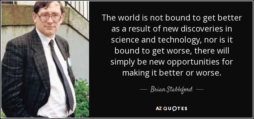The world is not bound to get better as a result of new discoveries in science and technology, nor is it bound to get worse, there will simply be new opportunities for making it better or worse. - Brian Stableford