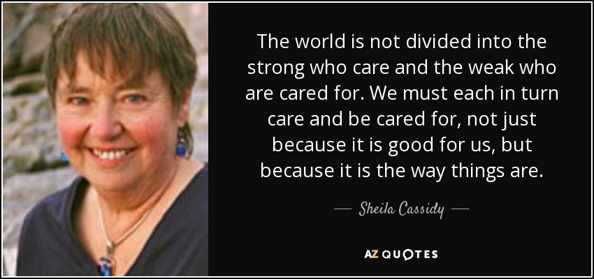 The world is not divided into the strong who care and the weak who are cared for. We must each in turn care and be cared for, not just because it is good for us, but because it is the way things are. - Sheila Cassidy