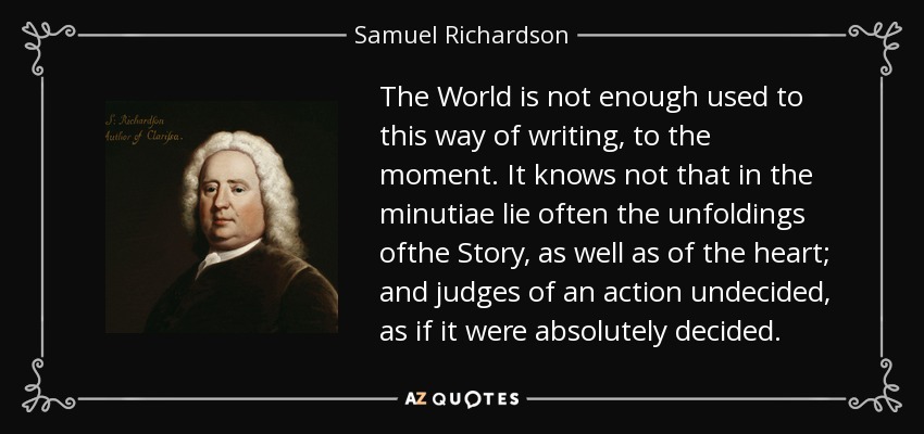 The World is not enough used to this way of writing, to the moment. It knows not that in the minutiae lie often the unfoldings ofthe Story, as well as of the heart; and judges of an action undecided, as if it were absolutely decided. - Samuel Richardson