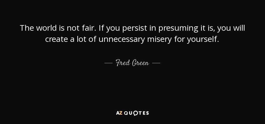 The world is not fair. If you persist in presuming it is, you will create a lot of unnecessary misery for yourself. - Fred Green