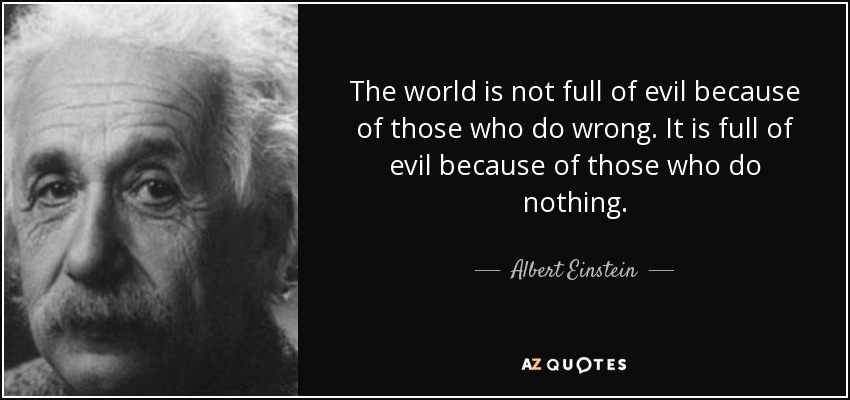 The world is not full of evil because of those who do wrong. It is full of evil because of those who do nothing. - Albert Einstein