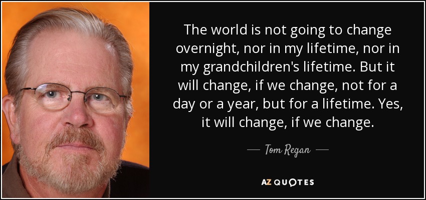 The world is not going to change overnight, nor in my lifetime, nor in my grandchildren's lifetime. But it will change, if we change, not for a day or a year, but for a lifetime. Yes, it will change, if we change. - Tom Regan