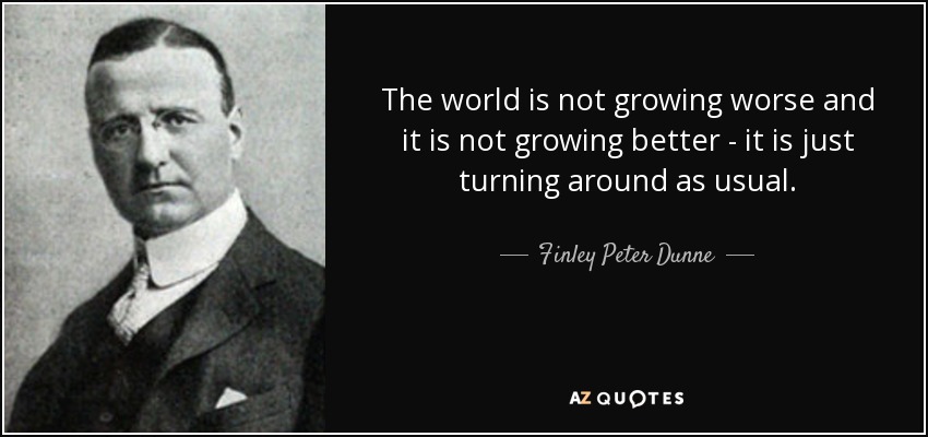 The world is not growing worse and it is not growing better - it is just turning around as usual. - Finley Peter Dunne
