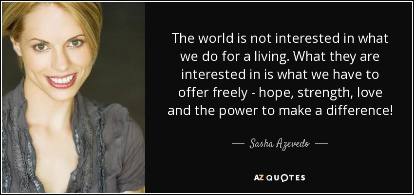The world is not interested in what we do for a living. What they are interested in is what we have to offer freely - hope, strength, love and the power to make a difference! - Sasha Azevedo
