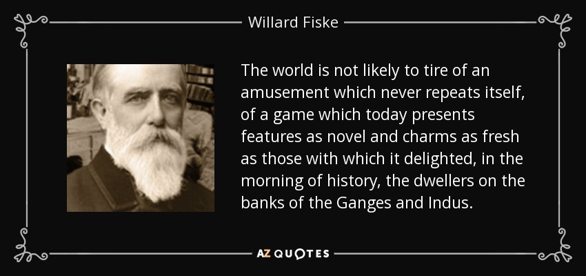 The world is not likely to tire of an amusement which never repeats itself, of a game which today presents features as novel and charms as fresh as those with which it delighted, in the morning of history, the dwellers on the banks of the Ganges and Indus. - Willard Fiske