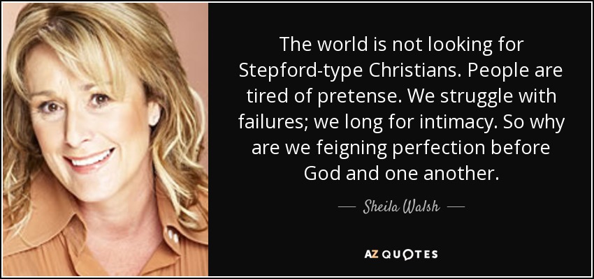 The world is not looking for Stepford-type Christians. People are tired of pretense. We struggle with failures; we long for intimacy. So why are we feigning perfection before God and one another. - Sheila Walsh