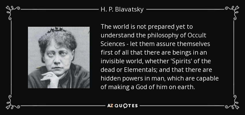 The world is not prepared yet to understand the philosophy of Occult Sciences - let them assure themselves first of all that there are beings in an invisible world, whether 'Spirits' of the dead or Elementals; and that there are hidden powers in man, which are capable of making a God of him on earth. - H. P. Blavatsky