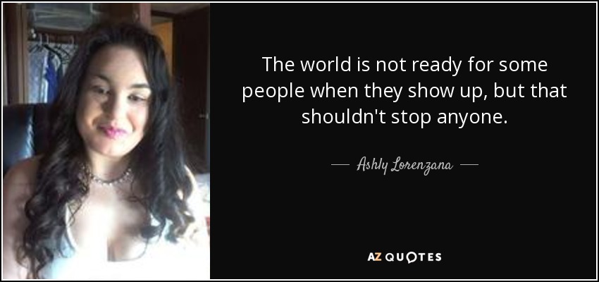 The world is not ready for some people when they show up, but that shouldn't stop anyone. - Ashly Lorenzana