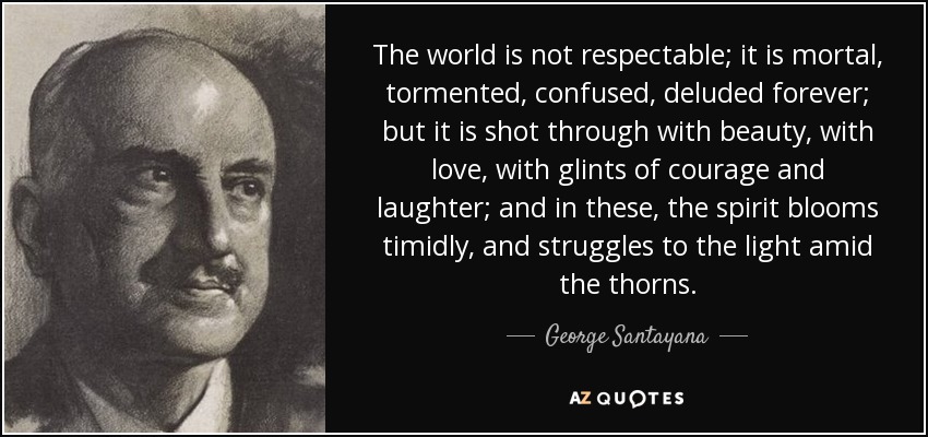 The world is not respectable; it is mortal, tormented, confused, deluded forever; but it is shot through with beauty, with love, with glints of courage and laughter; and in these, the spirit blooms timidly, and struggles to the light amid the thorns. - George Santayana The world is not respectable; it is mortal, tormented, confused, deluded forever; but it is shot through with beauty, with love, with glints of courage and laughter; and in these, the spirit blooms timidly, and struggles to the light amid the thorns. - George Santayana