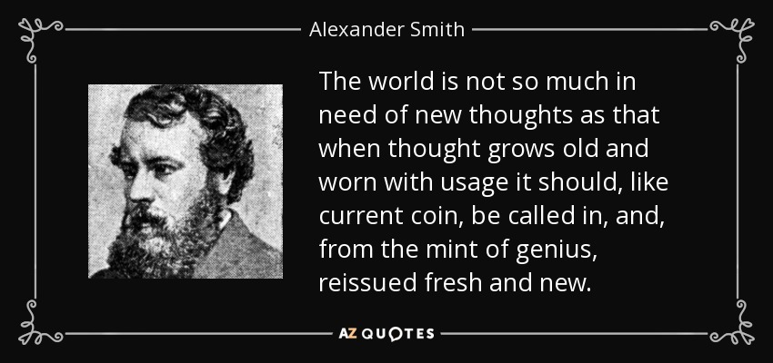 The world is not so much in need of new thoughts as that when thought grows old and worn with usage it should, like current coin, be called in, and, from the mint of genius, reissued fresh and new. - Alexander Smith