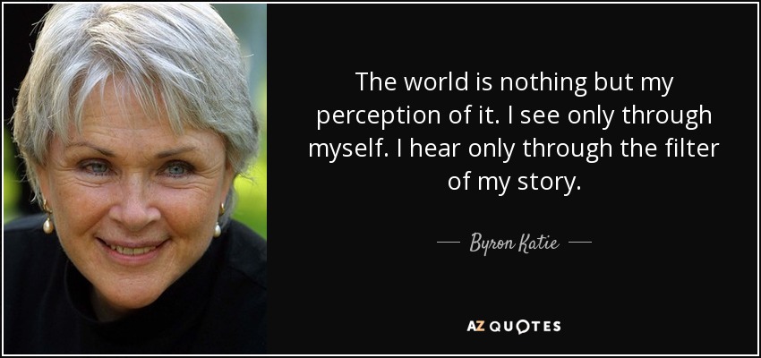 The world is nothing but my perception of it. I see only through myself. I hear only through the filter of my story. - Byron Katie