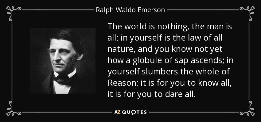 The world is nothing, the man is all; in yourself is the law of all nature, and you know not yet how a globule of sap ascends; in yourself slumbers the whole of Reason; it is for you to know all, it is for you to dare all. - Ralph Waldo Emerson