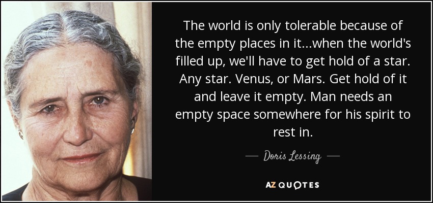 The world is only tolerable because of the empty places in it...when the world's filled up, we'll have to get hold of a star. Any star. Venus, or Mars. Get hold of it and leave it empty. Man needs an empty space somewhere for his spirit to rest in. - Doris Lessing