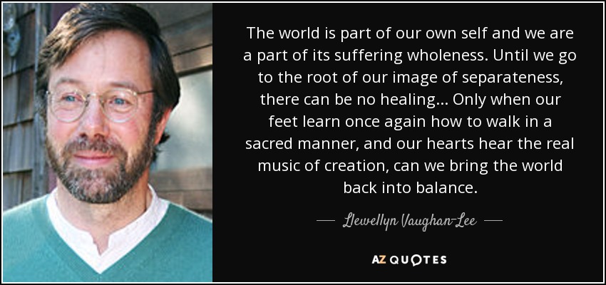 The world is part of our own self and we are a part of its suffering wholeness. Until we go to the root of our image of separateness, there can be no healing ... Only when our feet learn once again how to walk in a sacred manner, and our hearts hear the real music of creation, can we bring the world back into balance. - Llewellyn Vaughan-Lee