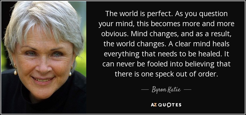 The world is perfect. As you question your mind, this becomes more and more obvious. Mind changes, and as a result, the world changes. A clear mind heals everything that needs to be healed. It can never be fooled into believing that there is one speck out of order. - Byron Katie