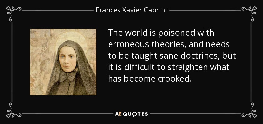 The world is poisoned with erroneous theories, and needs to be taught sane doctrines, but it is difficult to straighten what has become crooked. - Frances Xavier Cabrini