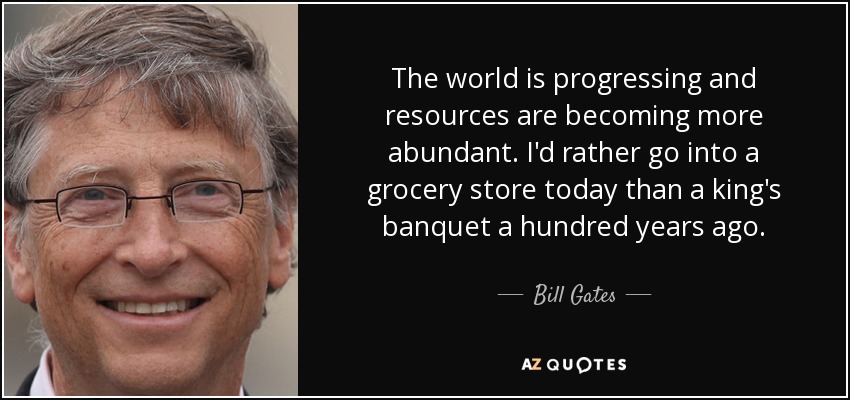 The world is progressing and resources are becoming more abundant. I'd rather go into a grocery store today than a king's banquet a hundred years ago. - Bill Gates