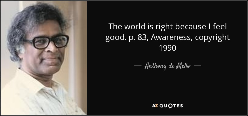 The world is right because I feel good. p. 83, Awareness, copyright 1990 - Anthony de Mello