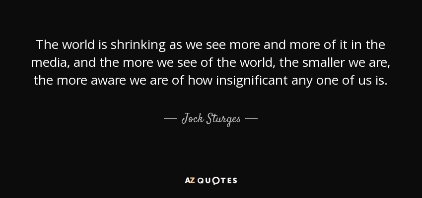 The world is shrinking as we see more and more of it in the media, and the more we see of the world, the smaller we are, the more aware we are of how insignificant any one of us is. - Jock Sturges