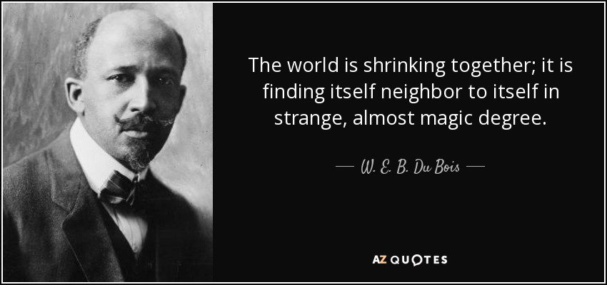 The world is shrinking together; it is finding itself neighbor to itself in strange, almost magic degree. - W. E. B. Du Bois