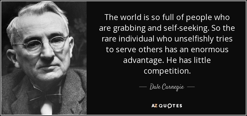 The world is so full of people who are grabbing and self-seeking. So the rare individual who unselfishly tries to serve others has an enormous advantage. He has little competition. - Dale Carnegie