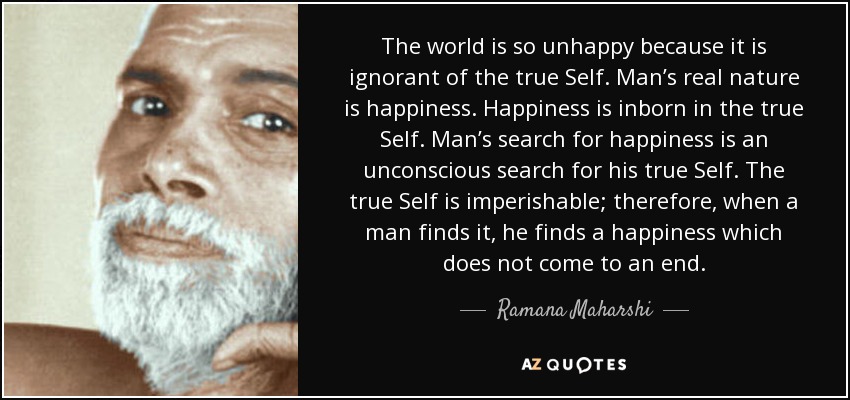 The world is so unhappy because it is ignorant of the true Self. Man’s real nature is happiness. Happiness is inborn in the true Self. Man’s search for happiness is an unconscious search for his true Self. The true Self is imperishable; therefore, when a man finds it, he finds a happiness which does not come to an end. - Ramana Maharshi