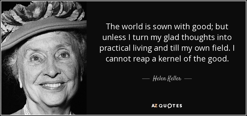 The world is sown with good; but unless I turn my glad thoughts into practical living and till my own field. I cannot reap a kernel of the good. - Helen Keller