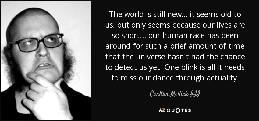 The world is still new . . . it seems old to us, but only seems because our lives are so short . . . our human race has been around for such a brief amount of time that the universe hasn't had the chance to detect us yet. One blink is all it needs to miss our dance through actuality. - Carlton Mellick III