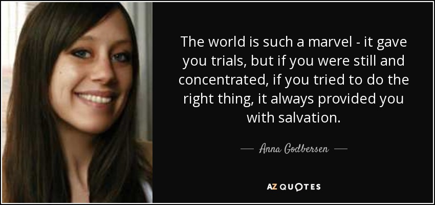 The world is such a marvel - it gave you trials, but if you were still and concentrated, if you tried to do the right thing, it always provided you with salvation. - Anna Godbersen