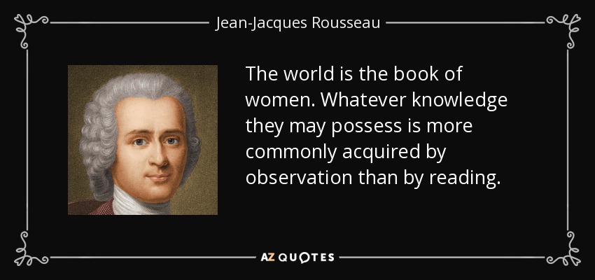 The world is the book of women. Whatever knowledge they may possess is more commonly acquired by observation than by reading. - Jean-Jacques Rousseau