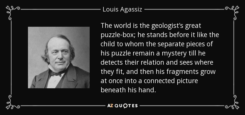 The world is the geologist's great puzzle-box; he stands before it like the child to whom the separate pieces of his puzzle remain a mystery till he detects their relation and sees where they fit, and then his fragments grow at once into a connected picture beneath his hand. - Louis Agassiz